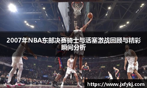 2007年NBA东部决赛骑士与活塞激战回顾与精彩瞬间分析